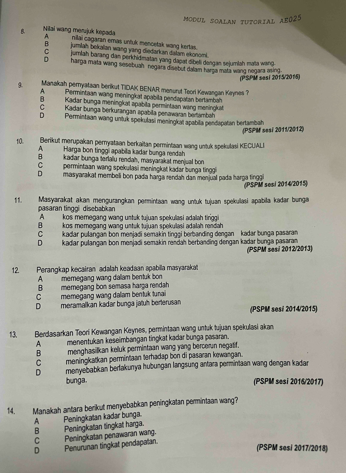 MODUL SOALAN TUTORIAL AE025
8. Nilai wang merujuk kepada
A nilai cagaran emas untuk mencetak wang kertas.
B jumlah bekalan wang yang diedarkan dalam ekonomi.
C jumlah barang dan perkhidmatan yang dapat dibeli dengan sejumlah mata wang.
D harga mata wang sesebuah negara disebut dalam harga mata wang negara asing.
(PSPM sesi 2015/2016)
9. Manakah pernyataan berikut TIDAK BENAR menurut Teori Kewangan Keynes ?
A Permintaan wang meningkat apabila pendapatan bertambah
B Kadar bunga meningkat apabila permintaan wang meningkat
C  Kadar bunga berkurangan apabila penawaran bertambah
D Permintaan wang untuk spekulasi meningkat apabila pendapatan bertambah
(PSPM sesi 2011/2012)
10. Berikut merupakan pernyataan berkaitan permintaan wang untuk spekulasi KECUALI
A Harga bon tinggi apabila kadar bunga rendah
kadar bunga terlalu rendah, masyarakat menjual bon
C 2 permintaan wang spekulasi meningkat kadar bunga tinggi
D masyarakat membeli bon pada harga rendah dan menjual pada harga tinggi
(PSPM sesi 2014/2015)
11. Masyarakat akan mengurangkan permintaan wang untuk tujuan spekulasi apabila kadar bunga
pasaran tinggi disebabkan
A kos memegang wang untuk tujuan spekulasi adalah tinggi
B kos memegang wang untuk tujuan spekulasi adalah rendah
C kadar pulangan bon menjadi semakin tinggi berbanding dengan kadar bunga pasaran
D kadar pulangan bon menjadi semakin rendah berbanding dengan kadar bunga pasaran
(PSPM sesi 2012/2013)
12. Perangkap kecairan adalah keadaan apabila masyarakat
A memegang wang dalam bentuk bon
B memegang bon semasa harga rendah
C memegang wang dalam bentuk tunai
D meramalkan kadar bunga jatuh berterusan
(PSPM sesi 2014/2015)
13. Berdasarkan Teori Kewangan Keynes, permintaan wang untuk tujuan spekulasi akan
A menentukan keseimbangan tingkat kadar bunga pasaran.
B menghasilkan keluk permintaan wang yang bercerun negatif.
C meningkatkan permintaan terhadap bon di pasaran kewangan.
D menyebabkan berlakunya hubungan langsung antara permintaan wang dengan kadar
bunga. (PSPM sesi 2016/2017)
14. Manakah antara berikut menyebabkan peningkatan permintaan wang?
A Peningkatan kadar bunga.
B   Peningkatan tingkat harga.
C Peningkatan penawaran wang.
D  Penurunan tingkat pendapatan.
(PSPM sesi 2017/2018)