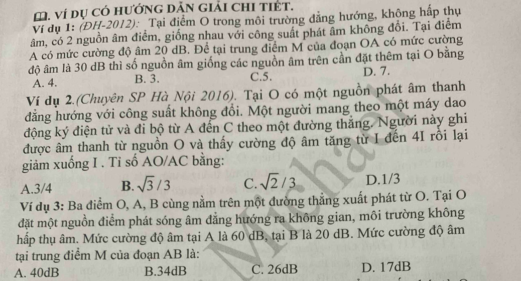 Ví Dụ Có hướNG DĂN GIảI CHI TIÉT.
Ví dụ 1: (ĐH-2012): Tại điểm O trong môi trường đẳng hướng, không hấp thụ
âm, có 2 nguồn âm điểm, giống nhau với công suất phát âm không đổi. Tại điểm
A có mức cường độ âm 20 dB. Để tại trung điểm M của đoạn OA có mức cường
độ âm là 30 dB thì số nguồn âm giống các nguồn âm trên cần đặt thêm tại O bằng
A. 4. B. 3. C. 5. D. 7.
Ví dụ 2.(Chuyên SP Hà Nội 2016). Tại O có một nguồn phát âm thanh
đẳng hướng với công suất không đổi. Một người mang theo một máy dao
động ký điện tử và đi bộ từ A đến C theo một đường thắng. Người này ghi
được âm thanh từ nguồn O và thấy cường độ âm tăng từ I đến 4I rồi lại
giảm xuống I . Tỉ số AO/ AC bằng:
C. sqrt(2)/3
A. 3/4 B. sqrt(3)/3 D. 1/3
Ví dụ 3: Ba điểm O, A, B cùng nằm trên một đường thẳng xuất phát từ O. Tại O
đặt một nguồn điểm phát sóng âm đẳng hướng ra không gian, môi trường không
hấp thụ âm. Mức cường độ âm tại A là 60 dB, tại B là 20 dB. Mức cường độ âm
tại trung điểm M của đoạn AB là:
A. 40dB B. 34dB C. 26dB D. 17dB