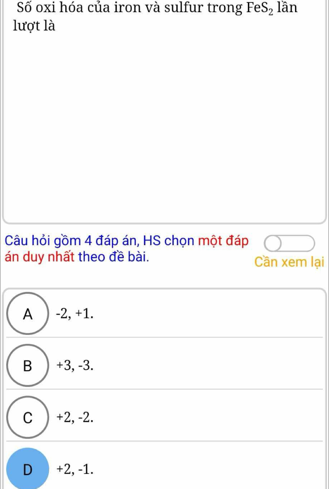 Số oxi hóa của iron và sulfur trong FeS_2 lần
lượt là
Câu hỏi gồm 4 đáp án, HS chọn một đáp
án duy nhất theo đề bài. Cần xem lại
A ) -2, +1.
B ) +3, -3.
C ) +2, -2.
D +2, -1.