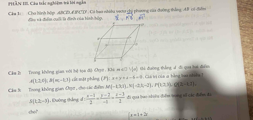 PHÂN III. Câu trắc nghiệm trả lời ngắn
Câu 1: Cho hình hộp ABCD.A' B'CD' . Có bao nhiêu vecto chị phương của đường thẳng AB có điểm
đầu và điểm cuối là đinh của hình hộp.
Câu 2: Trong không gian với hệ tọa độ Oxyz . Khi m∈ □ vee  a thì đường thẳng d đi qua hai điểm
A(1;2;0);B(m;-1;3) cắt mặt phẳng (P): x+y+z-6=0. Giá trị của ā bằng bao nhiêu ?
Câu 3: Trong không gian Oxyz , cho các điểm M(-1;3;1),N(-2;1;-2),P(1;2;3),Q(2;-1;2),
S(1;2;-3). Đường thẳng d :  (x-1)/2 = (y-2)/-1 = (z-3)/2  đi qua bao nhiêu điểm trong số các điểm đã
cho?
x=1+2t
1· 3· 1)