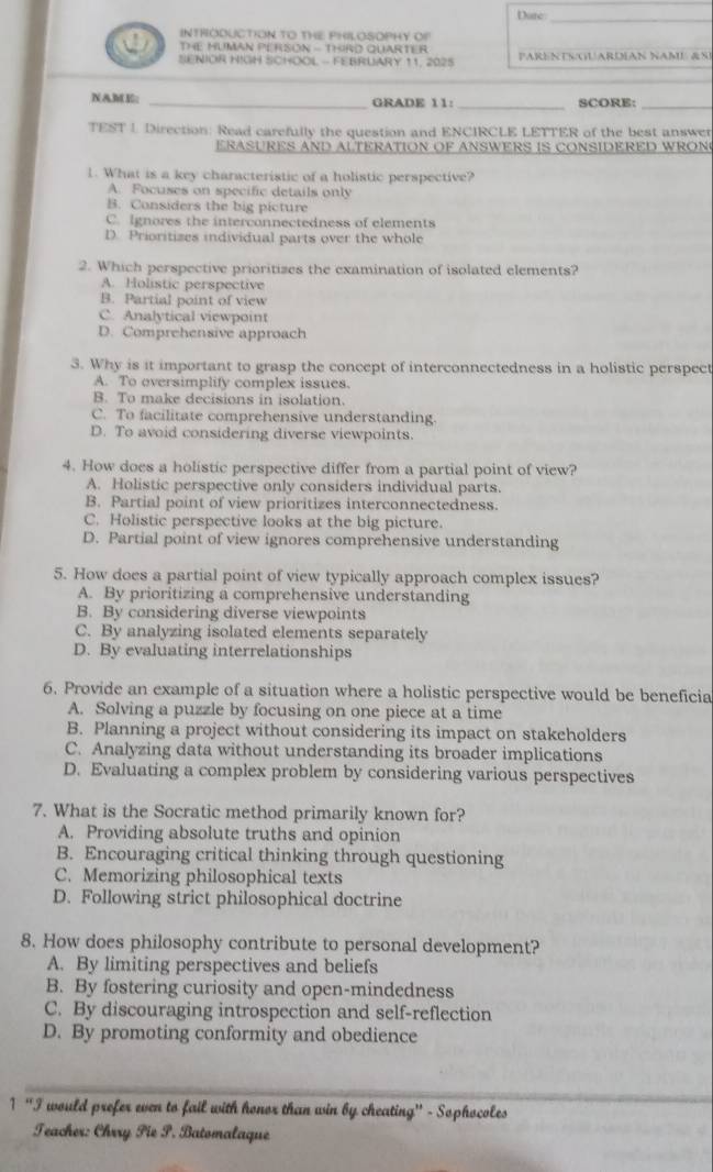 Dure
INTRODUCTION TO THE PHILOSOPHY OP
THE HUMAN PERSON - THIRD QUARTER
SENIOR HIGH SCHOOL - FEBRUARY 11, 2025 PARENESGUARDIAN NAME &SI
NAME: _GRADE 11: _SCORE:_
TEST 1 Direction: Read carefully the question and ENCIRCLE LETTER of the best answer
ERASURES AND ALTERATION OF ANSWERS IS CONSIDERED WRON
1. What is a key characteristic of a holistic perspective?
A. Focuses on specific details only
B. Considers the big picture
C. Ignores the interconnectedness of elements
D. Prioritizes individual parts over the whole
2. Which perspective prioritizes the examination of isolated elements?
A. Holistic perspective
B. Partial point of view
C. Analytical viewpoint
D. Comprehensive approach
3. Why is it important to grasp the concept of interconnectedness in a holistic perspect
A. To oversimplify complex issues.
B. To make decisions in isolation.
C. To facilitate comprehensive understanding.
D. To avoid considering diverse viewpoints.
4. How does a holistic perspective differ from a partial point of view?
A. Holistic perspective only considers individual parts.
B. Partial point of view prioritizes interconnectedness.
C. Holistic perspective looks at the big picture.
D. Partial point of view ignores comprehensive understanding
5. How does a partial point of view typically approach complex issues?
A. By prioritizing a comprehensive understanding
B. By considering diverse viewpoints
C. By analyzing isolated elements separately
D. By evaluating interrelationships
6. Provide an example of a situation where a holistic perspective would be beneficia
A. Solving a puzzle by focusing on one piece at a time
B. Planning a project without considering its impact on stakeholders
C. Analyzing data without understanding its broader implications
D. Evaluating a complex problem by considering various perspectives
7. What is the Socratic method primarily known for?
A. Providing absolute truths and opinion
B. Encouraging critical thinking through questioning
C. Memorizing philosophical texts
D. Following strict philosophical doctrine
8. How does philosophy contribute to personal development?
A. By limiting perspectives and beliefs
B. By fostering curiosity and open-mindedness
C. By discouraging introspection and self-reflection
D. By promoting conformity and obedience
_
1 “I would prefer even to fail with honor than win by cheating" - Sophocoles
Teacher: Chrry Pie S. Batomalaque