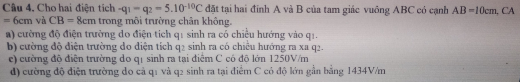 Cho hai điện tích -q_1=q_2=5.10^(-10)C đặt tại hai đinh A và B của tam giác vuông ABC có cạnh AB=10cm , CA
=6cm và CB=8cm trong môi trường chân không.
a) cường độ điện trường do điện tích q1 sinh ra có chiều hướng vào q1.
b) cường độ điện trường do điện tích q2 sinh ra có chiều hướng ra xa q2.
c) cường độ điện trường do q1 sinh ra tại điểm C có độ lớn 1250V/m
d) cường độ điện trường do cả q1 và q2 sinh ra tại điểm C có độ lớn gần bằng 1434V/m