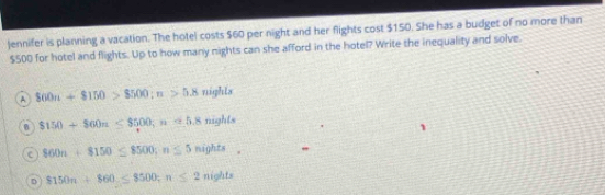 jennifer is planning a vacation. The hotel costs $60 per night and her flights cost $150. She has a budget of no more than
$500 for hotel and flights. Up to how many nights can she afford in the hotel? Write the inequality and solve.
A 860n+$150>$500; n>5.8 nighLs
0 $150+$60n≤ $500; n≌ 5.8nights
c 860n+8150≤ 8500; n≤ 5nights.
D 8150n+860≤ 8500; n≤ 2nights