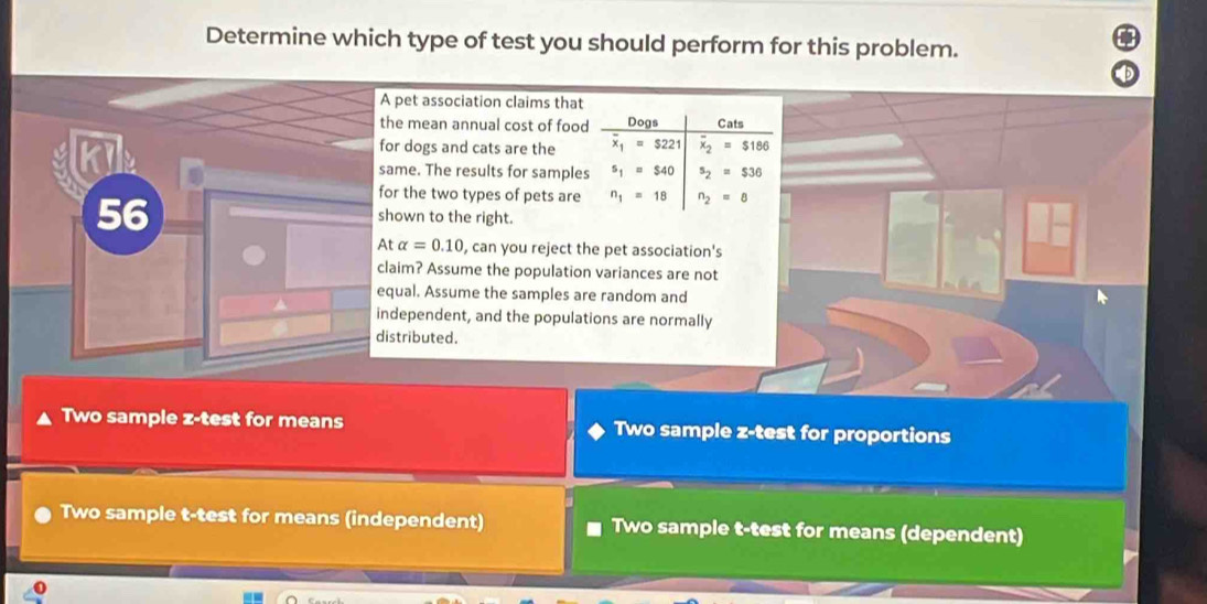 Determine which type of test you should perform for this problem.
et association claims that
mean annual cost of food Dogs Cats
dogs and cats are the x_1=$221 overline x_2=$186
e. The results for samples s_1=$40 s_2=$36
the two types of pets are n_1=18 n_2=8
wn to the right.
alpha =0.10 , can you reject the pet association's
m? Assume the population variances are not
al. Assume the samples are random and
ependent, and the populations are normally
ributed.
Two sample z-test for means Two sample z-test for proportions
Two sample t-test for means (independent) Two sample t-test for means (dependent)