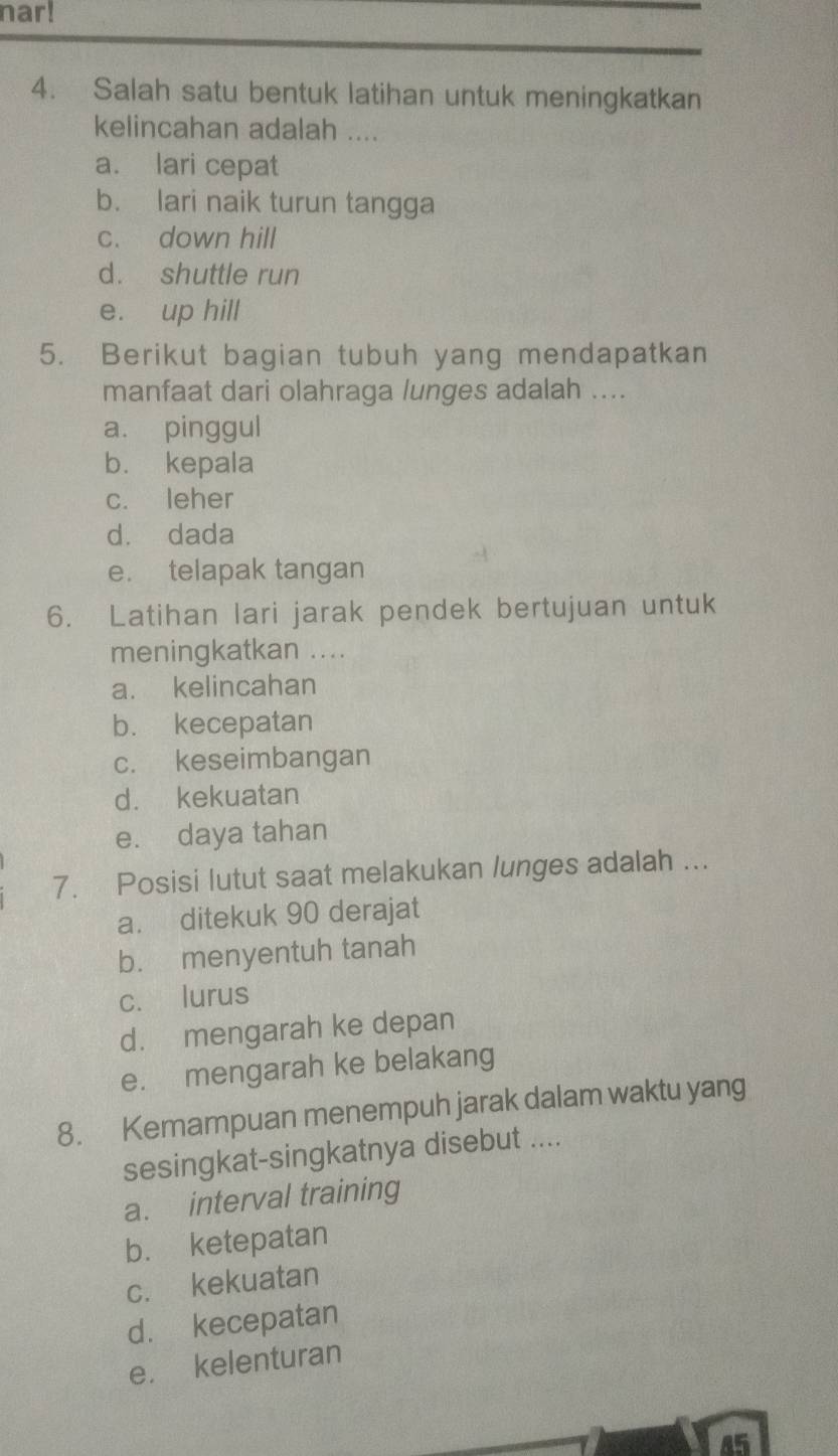 nar!
4. Salah satu bentuk latihan untuk meningkatkan
kelincahan adalah ....
a. lari cepat
b. lari naik turun tangga
c. down hill
d. shuttle run
e. up hill
5. Berikut bagian tubuh yang mendapatkan
manfaat dari olahraga lunges adalah ....
a. pinggul
b. kepala
c. leher
d. dada
e. telapak tangan
6. Latihan lari jarak pendek bertujuan untuk
meningkatkan ....
a. kelincahan
b. kecepatan
c. keseimbangan
d. kekuatan
e. daya tahan
7. Posisi lutut saat melakukan lunges adalah ...
a. ditekuk 90 derajat
b. menyentuh tanah
c. lurus
d. mengarah ke depan
e. mengarah ke belakang
8. Kemampuan menempuh jarak dalam waktu yang
sesingkat-singkatnya disebut ....
a. interval training
b. ketepatan
c. kekuatan
d. kecepatan
e. kelenturan
45