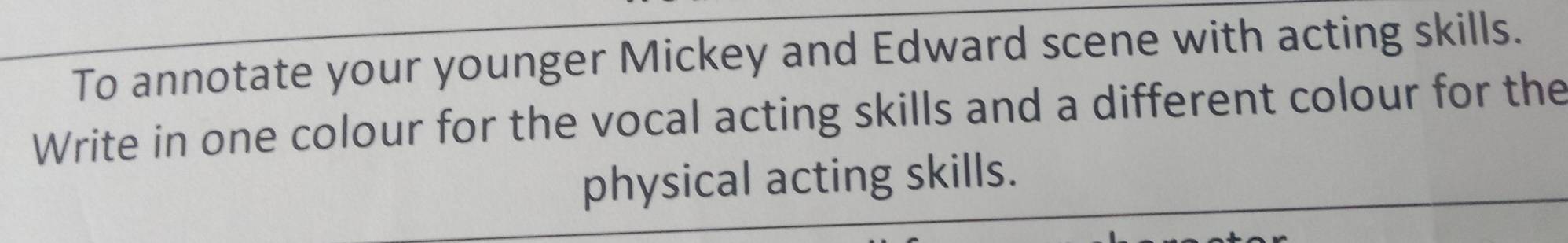 To annotate your younger Mickey and Edward scene with acting skills. 
Write in one colour for the vocal acting skills and a different colour for the 
physical acting skills.