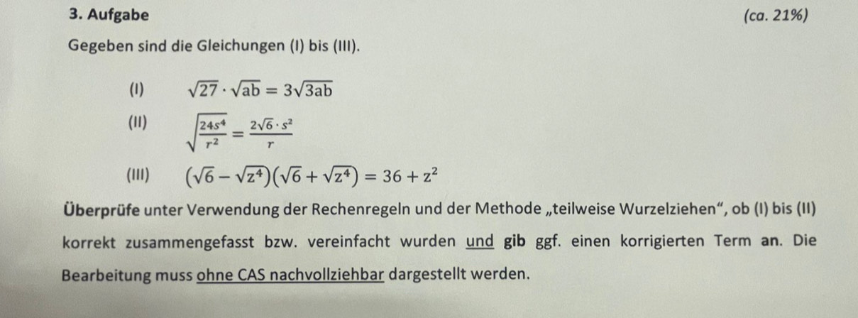 Aufgabe (ca. 21%) 
Gegeben sind die Gleichungen (I) bis (III). 
(1) sqrt(27)· sqrt(ab)=3sqrt(3ab)
(11) sqrt(frac 24s^4)r^2= 2sqrt(6)· s^2/r 
(III) (sqrt(6)-sqrt(z^4))(sqrt(6)+sqrt(z^4))=36+z^2
Überprüfe unter Verwendung der Rechenregeln und der Methode „teilweise Wurzelziehen“, ob (I) bis (II) 
korrekt zusammengefasst bzw. vereinfacht wurden und gib ggf. einen korrigierten Term an. Die 
Bearbeitung muss ohne CAS nachvollziehbar dargestellt werden.