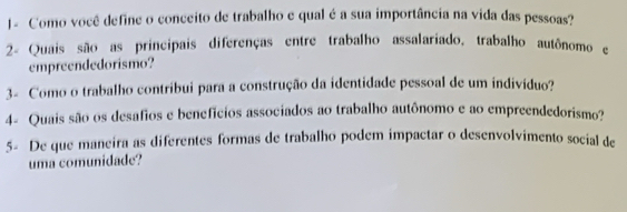 J- Como você define o conceito de trabalho e qual é a sua importância na vida das pessoas? 
2- Quais são as principais diferenças entre trabalho assalariado, trabalho autônomo e 
empreendedorismo? 
3- Como o trabalho contribui para a construção da identidade pessoal de um indivíduo? 
4- Quais são os desafios e benefícios associados ao trabalho autônomo e ao empreendedorismo? 
5- De que maneira as diferentes formas de trabalho podem impactar o desenvolvimento social de 
uma comunidade?