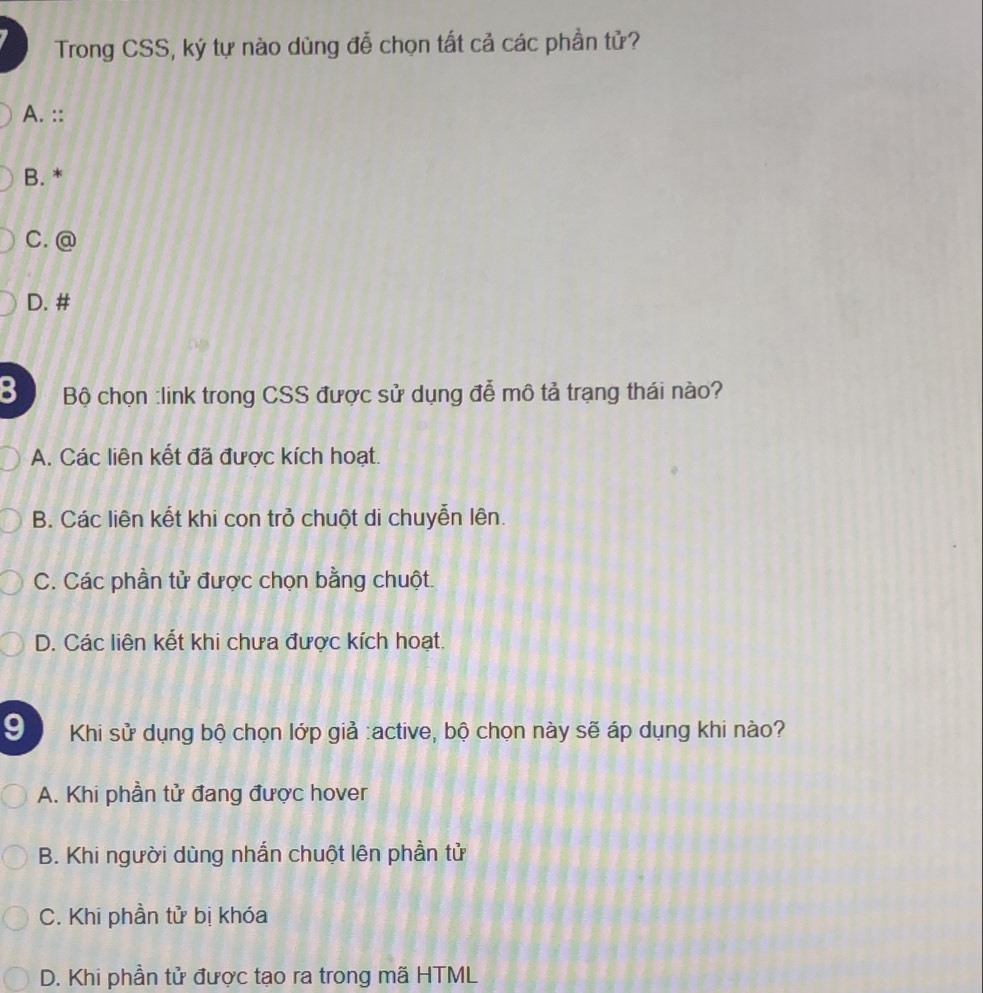 Trong CSS, ký tự nào dùng đễ chọn tất cả các phần tử?
A. ::
B. *
C. @
D. #
Bộ chọn :link trong CSS được sử dụng đễ mô tả trạng thái nào?
A. Các liên kết đã được kích hoạt.
B. Các liên kết khi con trở chuột di chuyễn lên.
C. Các phần tử được chọn bằng chuột.
D. Các liên kết khi chưa được kích hoạt.
9 Khi sử dụng bộ chọn lớp giả :active, bộ chọn này sẽ áp dụng khi nào?
A. Khi phần tử đang được hover
B. Khi người dùng nhắn chuột lên phần tử
C. Khi phần tử bị khóa
D. Khi phần tử được tạo ra trong mã HTML