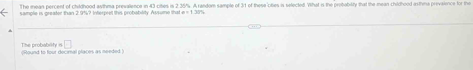 The mean percent of childhood asthma prevalence in 43 cities is 2.35%. A random sample of 31 of these'cities is selected. What is the probability that the mean childhood asthma prevalence for the 
sample is greater than 2.9%? Interpret this probability Assume that sigma =1.38°
The probability is □ 
(Round to four decimal places as needed.)