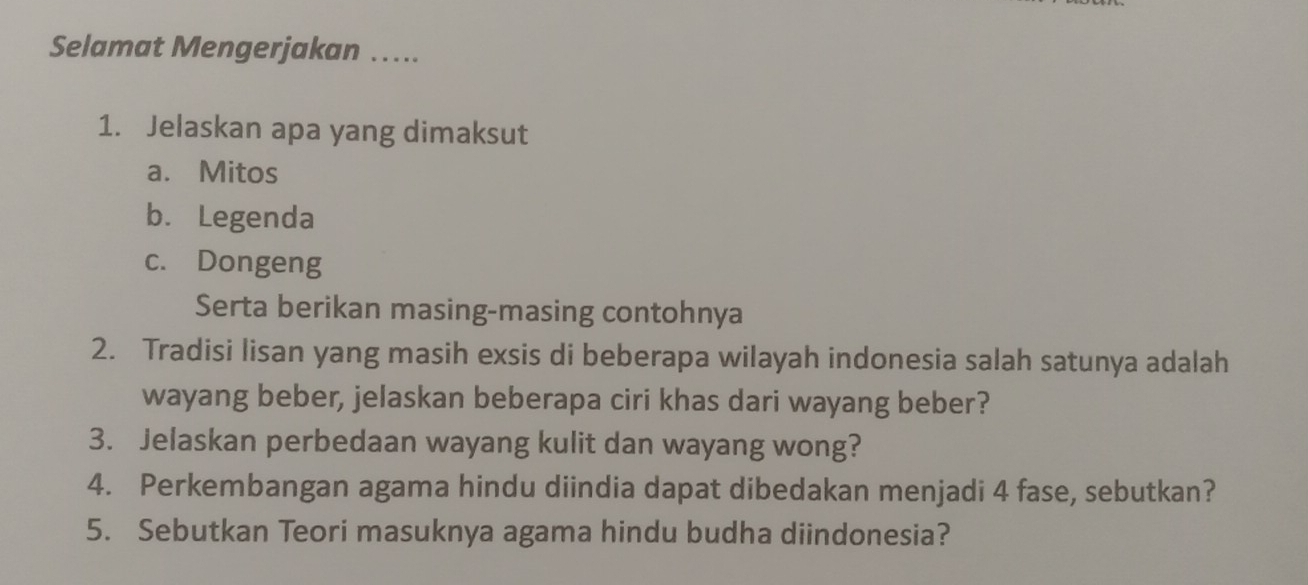 Selamat Mengerjakan ….. 
1. Jelaskan apa yang dimaksut 
a. Mitos 
b. Legenda 
c. Dongeng 
Serta berikan masing-masing contohnya 
2. Tradisi lisan yang masih exsis di beberapa wilayah indonesia salah satunya adalah 
wayang beber, jelaskan beberapa ciri khas dari wayang beber? 
3. Jelaskan perbedaan wayang kulit dan wayang wong? 
4. Perkembangan agama hindu diindia dapat dibedakan menjadi 4 fase, sebutkan? 
5. Sebutkan Teori masuknya agama hindu budha diindonesia?