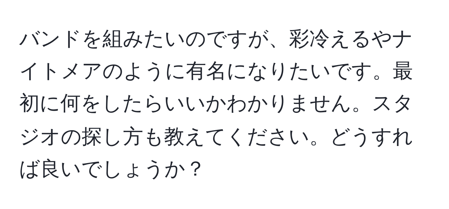 バンドを組みたいのですが、彩冷えるやナイトメアのように有名になりたいです。最初に何をしたらいいかわかりません。スタジオの探し方も教えてください。どうすれば良いでしょうか？