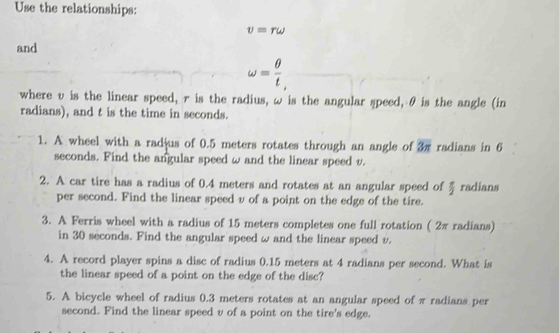 Use the relationships:
v=romega
and
omega = θ /t , 
where v is the linear speed, r is the radius, ω is the angular speed, θ is the angle (in 
radians), and t is the time in seconds. 
1. A wheel with a radjus of 0.5 meters rotates through an angle of 3π radians in 6
seconds. Find the angular speed w and the linear speed v. 
2. A car tire has a radius of 0.4 meters and rotates at an angular speed of  π /2  radians 
per second. Find the linear speed v of a point on the edge of the tire. 
3. A Ferris wheel with a radius of 15 meters completes one full rotation ( 2π radians) 
in 30 seconds. Find the angular speed w and the linear speed v. 
4. A record player spins a disc of radius 0.15 meters at 4 radians per second. What is 
the linear speed of a point on the edge of the disc? 
5. A bicycle wheel of radius 0.3 meters rotates at an angular speed of πradians per 
second. Find the linear speed v of a point on the tire's edge.