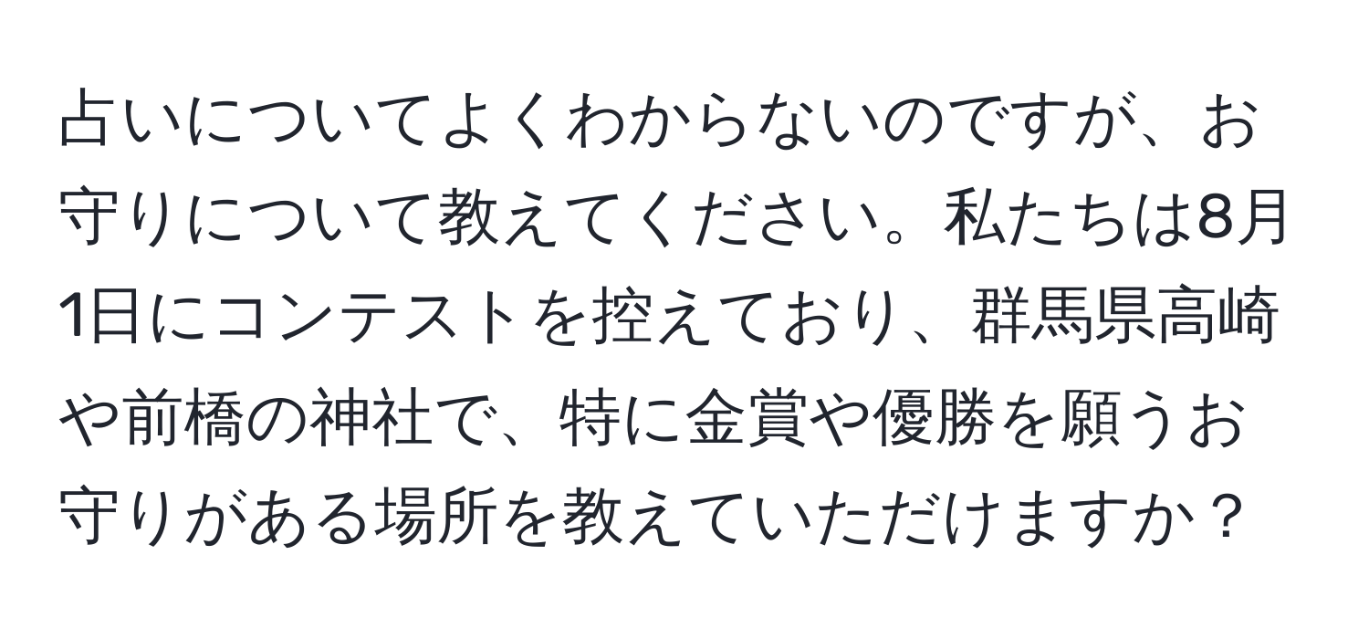 占いについてよくわからないのですが、お守りについて教えてください。私たちは8月1日にコンテストを控えており、群馬県高崎や前橋の神社で、特に金賞や優勝を願うお守りがある場所を教えていただけますか？