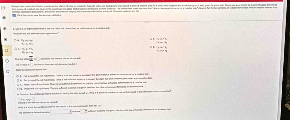 Reseechers conducted thes t investigate the effects of color on creatbvity. Subjects with a red background were aked to think of creetive ques for a brck, other subects with e tiue background ere grven the seme task. Rspones were scored by a par of ju 
um sons of cestivlty are gven in the accompenving latle. Higher scores consacond to murs creaitivity. The resarchers make the clam that "blue enihances pertormencs on a creative task. " Assume that the teo samples ar independent sumple ndan senple sledted from
normally distributed populations, and do not assume that the poputation standard deviations are equal. Complete parts (s) and (5)
Olick the icon to vew the summary statistics.
a. Use a 0.05 significance level to test the claim that blue entances perforance on a creative task
whud are the rudl and atemetive hvooheses?
A. H_op_1=p_2
B H_5· mu _1· mu _2
H_c,mu _7>mu _2
H_Tp_1
H_0,mu _1=mu _2
C H_5P_1,x_P2
H_1· H_1· H_2
p_1
The lest statsl..□ Round to two decimal plares as needed 
The P-vatue a □ lound to thime decimal clocis as needed )
Stute the conclusion for the le
A. Fall is reject the null hypcthesis. There is sufficient evisence to support the cam that blue erhences performance or a creative task.
B. Fell to reject the nult hypothesis. There is not sufficient evidence to support the clairs that blue enhances performance on a creative task
C. Raject the rull typothesis. There is not sufficiant evidence to support the claim that blue enhiances perforance on a creative task
D. Rieect the null hypothesis. There is sufficent evidence to support the clam that blue enhances perfornance on a crestive task.
b. Construct the confidence intervel suitable for leating the clam in part (a). What is it about the confidence interval that results in the same conclusion from part (x)1
4p_1+p_2
ficund to two dacimal places as neaded 
What is it about the confidence intarval that results in the susme conclusion from part (a))
The confrencs intaral curtans □ so them □° aufficent evidence to support the clasm that blue enfances perfurmance on a creative task