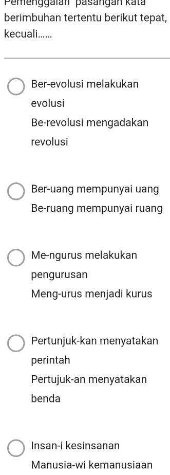 Pemenggaïán pasangan kata
berimbuhan tertentu berikut tepat,
kecuali......
Ber-evolusi melakukan
evolusi
Be-revolusi mengadakan
revolusi
Ber-uang mempunyai uang
Be-ruang mempunyai ruang
Me-ngurus melakukan
pengurusan
Meng-urus menjadi kurus
Pertunjuk-kan menyatakan
perintah
Pertujuk-an menyatakan
benda
Insan-i kesinsanan
Manusia-wi kemanusiaan