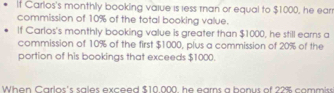 It Carlos's monthly booking value is less man or equal to $1000, he ear 
commission of 10% of the total booking value. 
If Carlos's monthly booking value is greater than $1000, he still earns a 
commission of 10% of the first $1000, plus a commission of 20% of the 
portion of his bookings that exceeds $1000
When Carlos's sales exceed $10.000, he earns a bonus of 22% commiss