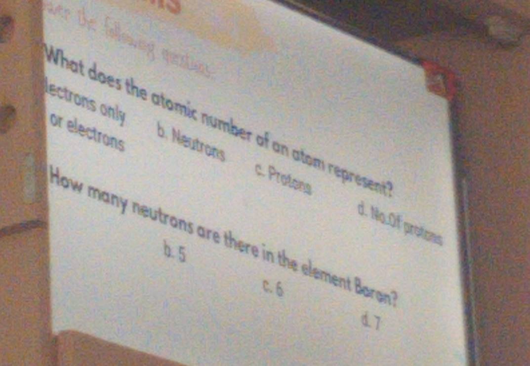 queatios
What does the atomic number of an atom represen
or electrons
ectrons only b. Neutrons c. Protons
d. No.Of protces
low many neutrons are there in the element Baron
b. 5
c. 6
d7