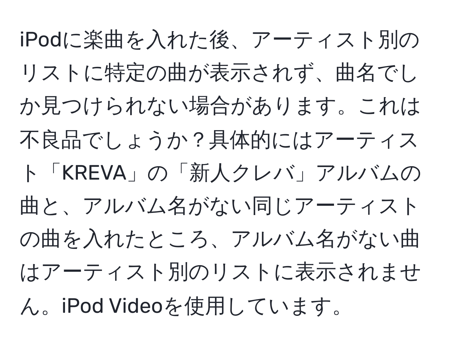 iPodに楽曲を入れた後、アーティスト別のリストに特定の曲が表示されず、曲名でしか見つけられない場合があります。これは不良品でしょうか？具体的にはアーティスト「KREVA」の「新人クレバ」アルバムの曲と、アルバム名がない同じアーティストの曲を入れたところ、アルバム名がない曲はアーティスト別のリストに表示されません。iPod Videoを使用しています。