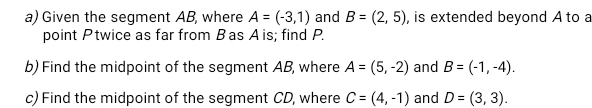 Given the segment AB, where A=(-3,1) and B=(2,5) , is extended beyond A to a 
point Ptwice as far from Bas Ais; find P. 
b) Find the midpoint of the segment AB, where A=(5,-2) and B=(-1,-4). 
c) Find the midpoint of the segment CD, where C=(4,-1) and D=(3,3).