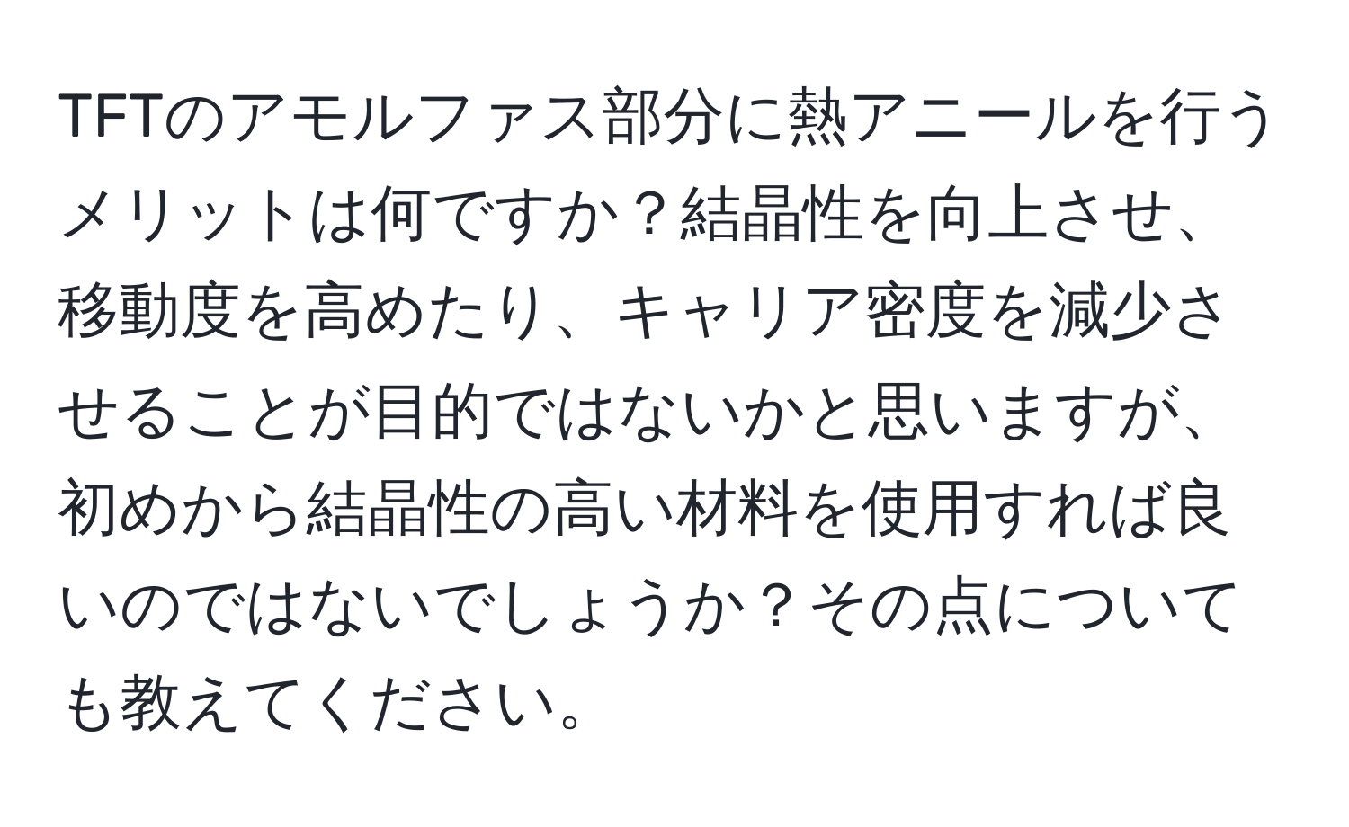 TFTのアモルファス部分に熱アニールを行うメリットは何ですか？結晶性を向上させ、移動度を高めたり、キャリア密度を減少させることが目的ではないかと思いますが、初めから結晶性の高い材料を使用すれば良いのではないでしょうか？その点についても教えてください。