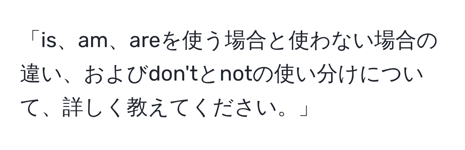 「is、am、areを使う場合と使わない場合の違い、およびdon'tとnotの使い分けについて、詳しく教えてください。」