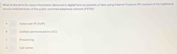 What is the term for voice information delivered in digital form as packets of data using Internet Protocol (IP) instead of the traditional
circuit-switched lines of the public switched telephone network (PSTN)
A Voice over IP (VoIP)
B Unified communications (UC)
C Presencing
D Call center