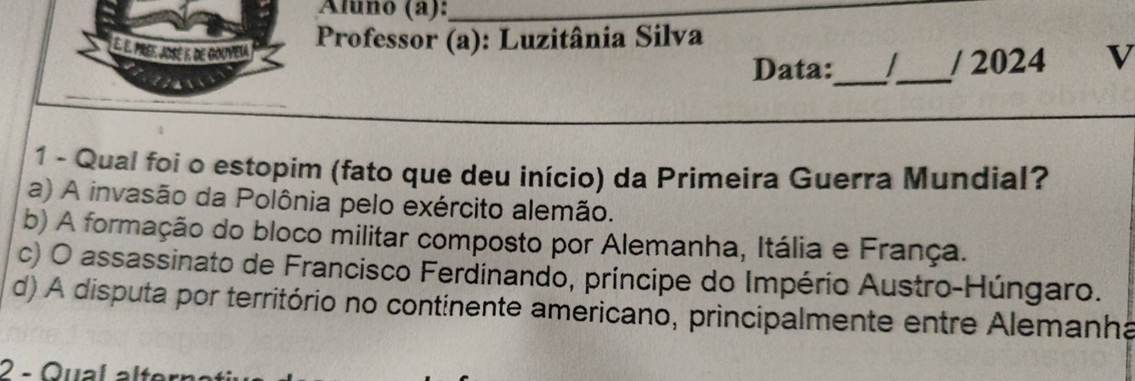 Áluño (a):_
É. É. Pre. José 1, de Gouyela
Professor (a): Luzitânia Silva
cas
Data:_ _/ 2024 v
1 - Qual foi o estopim (fato que deu início) da Primeira Guerra Mundial?
a) A invasão da Polônia pelo exército alemão.
b) A formação do bloco militar composto por Alemanha, Itália e França.
c) O assassinato de Francisco Ferdinando, príncipe do Império Austro-Húngaro.
d) A disputa por território no continente americano, principalmente entre Alemanha
2 - Qual alterı