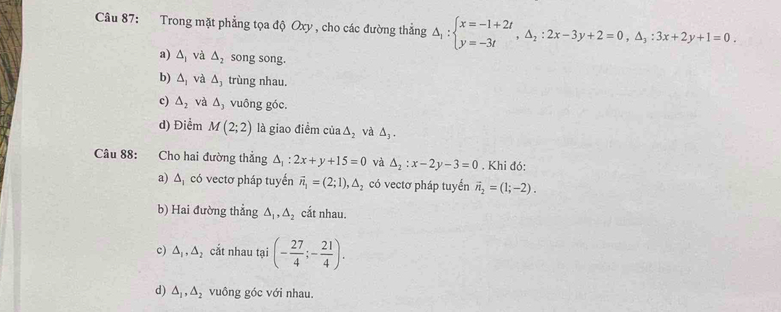 Trong mặt phẳng tọa độ Oxy , cho các đường thẳng △ _1:beginarrayl x=-1+2t y=-3tendarray. , △ _2:2x-3y+2=0, △ _3:3x+2y+1=0.
a) △ _1 và △ _2 song song.
b) △ _1 và △ _3 trùng nhau.
c) △ _2 và △ _3 vuông góc.
d) Điểm M(2;2) là giao điểm của △ _2 và △ _3. 
Câu 88: Cho hai đường thắng △ _1:2x+y+15=0 và △ _2:x-2y-3=0. Khi đó:
a) △ _1 có vectơ pháp tuyến vector n_1=(2;1), △ _2 có vectơ pháp tuyến vector n_2=(1;-2).
b) Hai đường thẳng △ _1, △ _2 cắt nhau.
c) △ _1, △ _2 cắt nhau tại (- 27/4 ;- 21/4 ).
d) △ _1, △ _2 vuông góc với nhau.