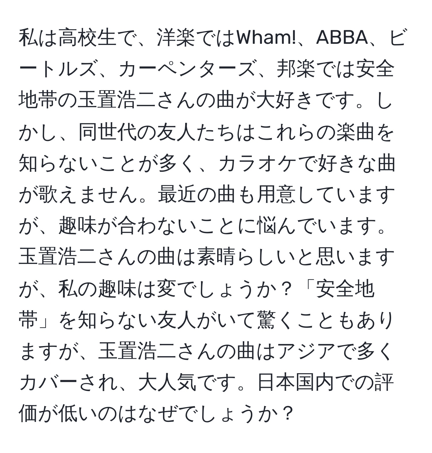 私は高校生で、洋楽ではWham!、ABBA、ビートルズ、カーペンターズ、邦楽では安全地帯の玉置浩二さんの曲が大好きです。しかし、同世代の友人たちはこれらの楽曲を知らないことが多く、カラオケで好きな曲が歌えません。最近の曲も用意していますが、趣味が合わないことに悩んでいます。玉置浩二さんの曲は素晴らしいと思いますが、私の趣味は変でしょうか？「安全地帯」を知らない友人がいて驚くこともありますが、玉置浩二さんの曲はアジアで多くカバーされ、大人気です。日本国内での評価が低いのはなぜでしょうか？