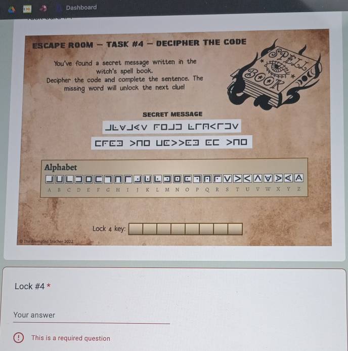 186 Dashboard 
ESCAPE ROOM — TASK #4 — DECIPHER THE CODE 
You've found a secret message written in the a 
witch's spell book. 
Decipher the code and complete the sentence. The 3OOT 
missing word will unlock the next clue! 
SECRET MESSAGE 
JLvJ NO UC>>Cɔ CC >N0 
Alphabet 
I 7 . L F V > < ^ V > A 
A B c D E F G H I K L M N p Q R s T U v W X Y Z 
Lock 4 key: 
@ The Animated Teacher 2022 
Lock #4 * 
Your answer 
D This is a required question