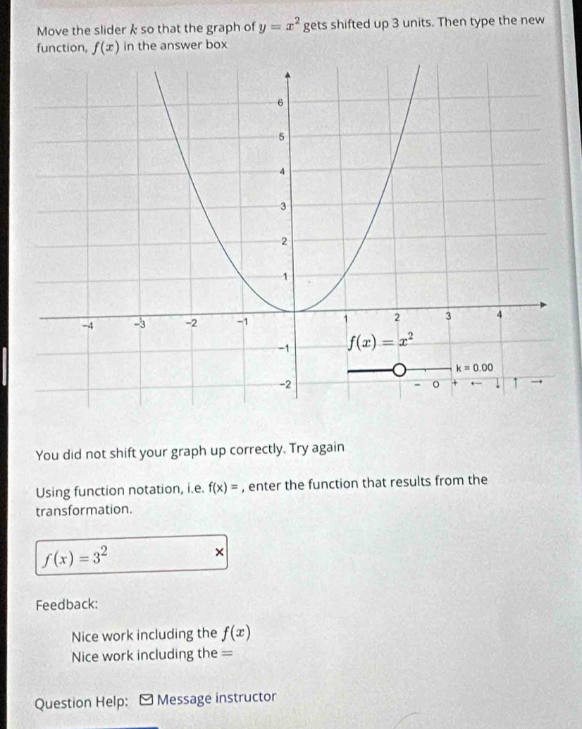 Move the slider k so that the graph of y=x^2 gets shifted up 3 units. Then type the new
function, f(x) in the answer box
You did not shift your graph up correctly. Try again
Using function notation, i.e. f(x)= , enter the function that results from the
transformation.
f(x)=3^2
×
Feedback:
Nice work including the f(x)
Nice work including the =
Question Help: - Message instructor