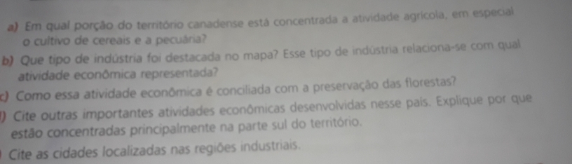 Em qual porção do território canadense está concentrada a atividade agrícola, em especial 
o cultivo de cereais e a pecuária? 
b) Que tipo de indústria foi destacada no mapa? Esse tipo de indústria relaciona-se com qual 
atividade econômica representada? 
c) Como essa atividade econômica é conciliada com a preservação das florestas? 
1) Cite outras importantes atividades econômicas desenvolvidas nesse país. Explique por que 
estão concentradas principalmente na parte sul do território. 
Cite as cidades localizadas nas regiões industriais.