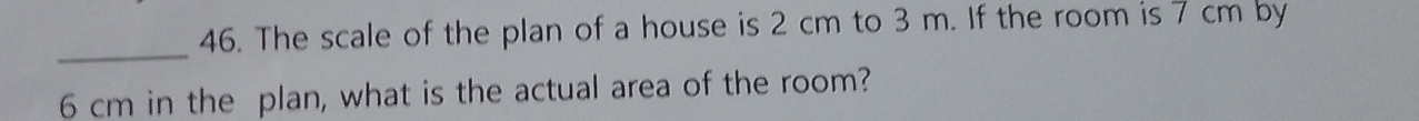 The scale of the plan of a house is 2 cm to 3 m. If the room is 7 cm by 
_
6 cm in the plan, what is the actual area of the room?