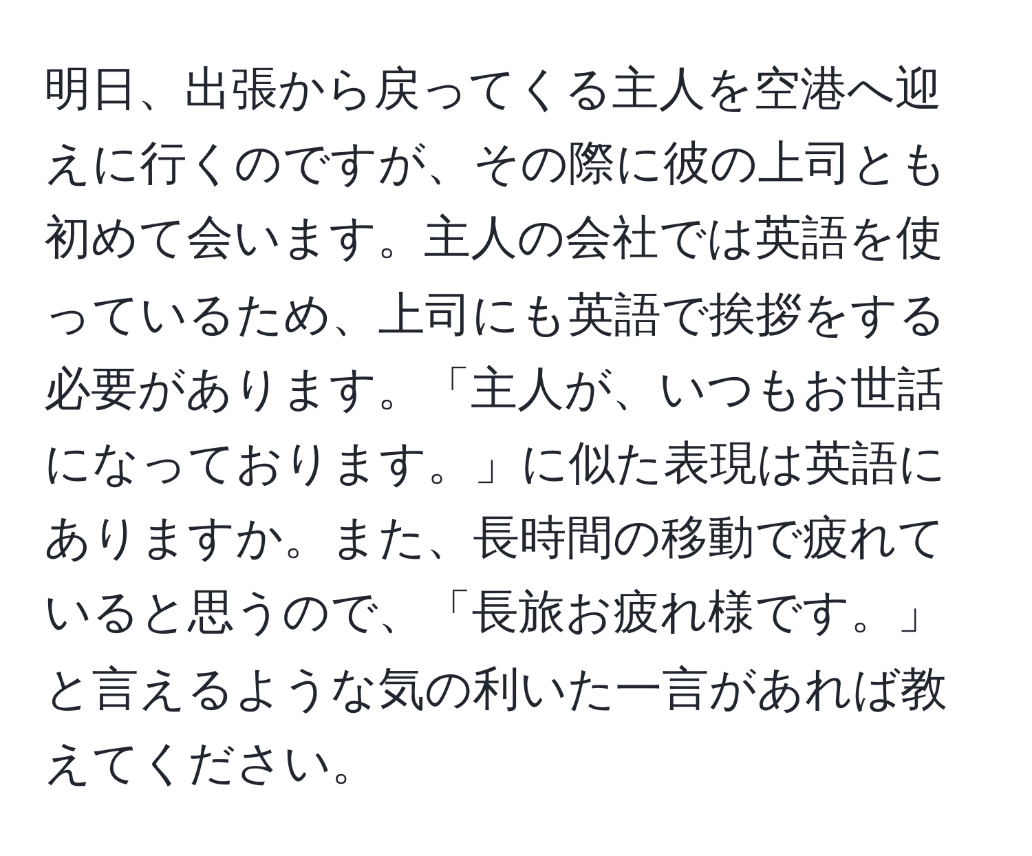 明日、出張から戻ってくる主人を空港へ迎えに行くのですが、その際に彼の上司とも初めて会います。主人の会社では英語を使っているため、上司にも英語で挨拶をする必要があります。「主人が、いつもお世話になっております。」に似た表現は英語にありますか。また、長時間の移動で疲れていると思うので、「長旅お疲れ様です。」と言えるような気の利いた一言があれば教えてください。