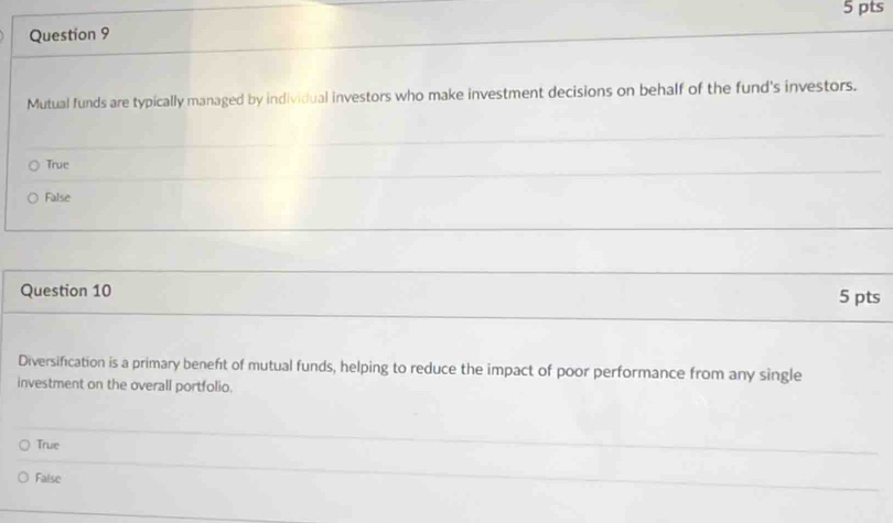 Mutual funds are typically managed by individual investors who make investment decisions on behalf of the fund's investors.
True
False
Question 10 5 pts
Diversification is a primary beneft of mutual funds, helping to reduce the impact of poor performance from any single
investment on the overall portfolio.
True
False