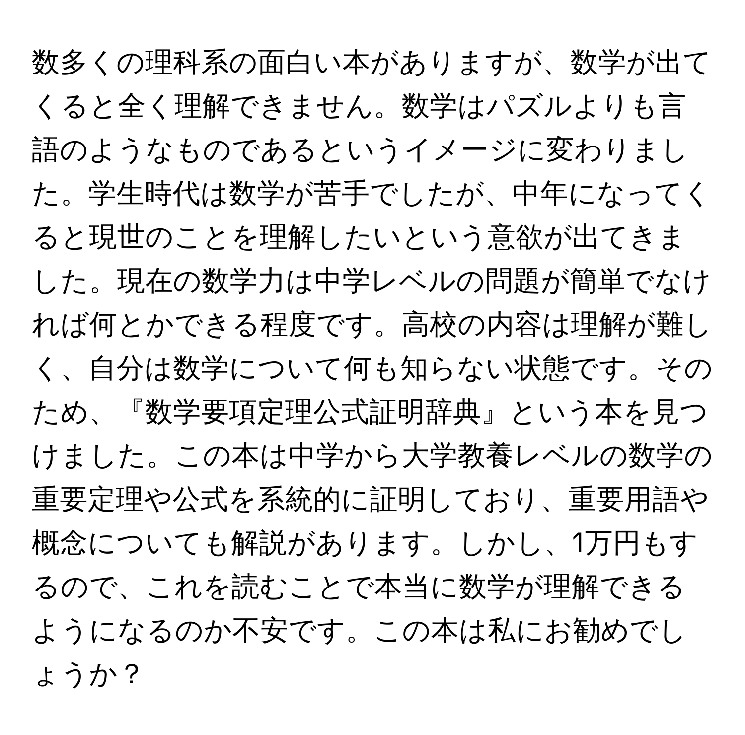 数多くの理科系の面白い本がありますが、数学が出てくると全く理解できません。数学はパズルよりも言語のようなものであるというイメージに変わりました。学生時代は数学が苦手でしたが、中年になってくると現世のことを理解したいという意欲が出てきました。現在の数学力は中学レベルの問題が簡単でなければ何とかできる程度です。高校の内容は理解が難しく、自分は数学について何も知らない状態です。そのため、『数学要項定理公式証明辞典』という本を見つけました。この本は中学から大学教養レベルの数学の重要定理や公式を系統的に証明しており、重要用語や概念についても解説があります。しかし、1万円もするので、これを読むことで本当に数学が理解できるようになるのか不安です。この本は私にお勧めでしょうか？