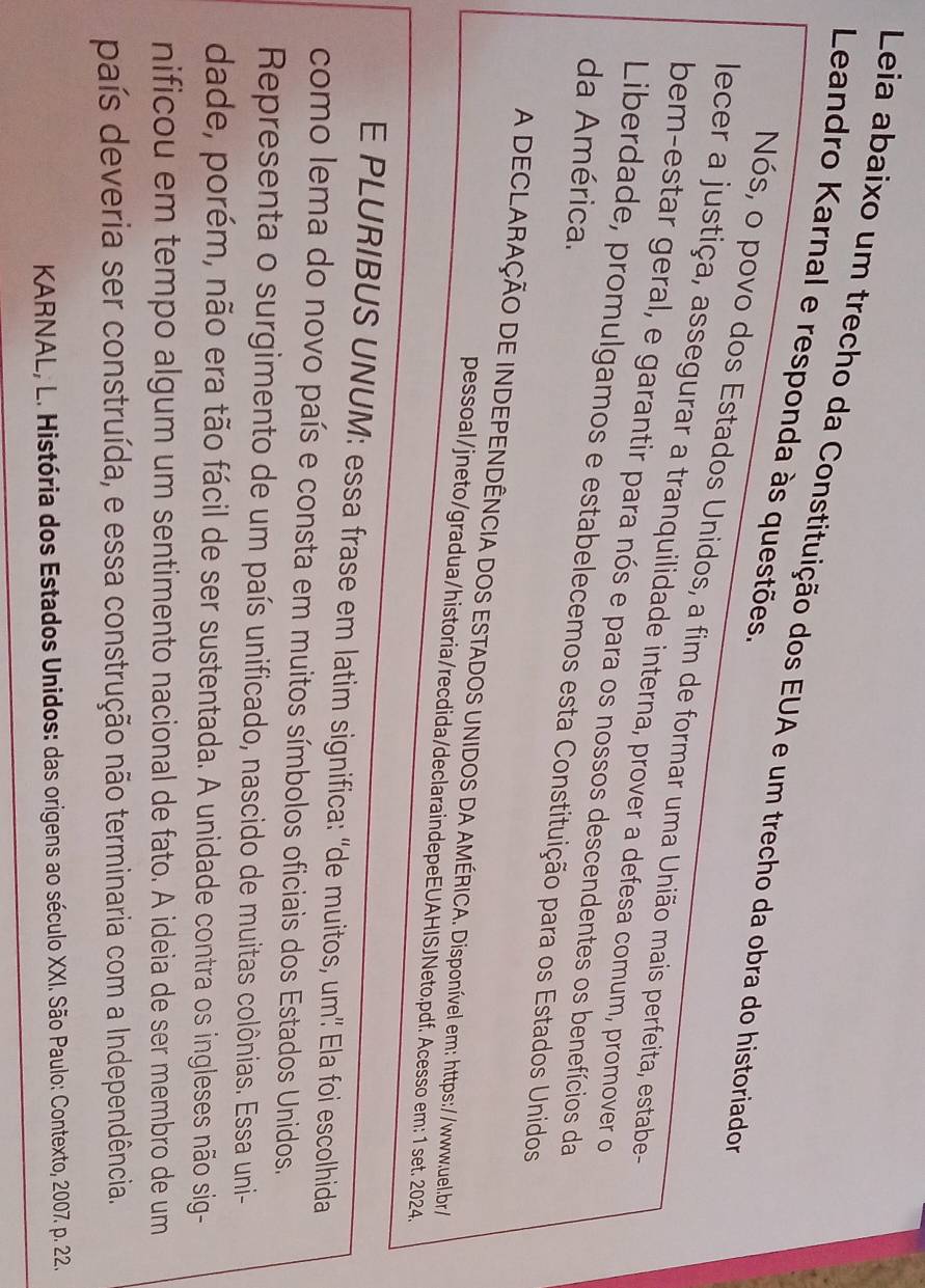 Leia abaixo um trecho da Constituição dos EUA e um trecho da obra do historiador 
Leandro Karnal e responda às questões. 
Nós, o povo dos Estados Unidos, a fim de formar uma União mais perfeita, estabe- 
lecer a justiça, assegurar a tranquilidade interna, prover a defesa comum, promover o 
bem-estar geral, e garantir para nós e para os nossos descendentes os benefícios da 
da América. 
Liberdade, promulgamos e estabelecemos esta Constituição para os Estados Unidos 
A DECLARAÇÃO DE INDEPENDÊNCIA DOS ESTADOS UNIDOS DA AMÉRICA. Disponível em: https://www.uel.br/ 
pessoal/jneto/gradua/historia/recdida/declaraindepeEUAHISJNeto.pdf. Acesso em: 1 set. 2024. 
E PLURIBUS UNUM: essa frase em latim significa: "de muitos, um" Ela foi escolhida 
como lema do novo país e consta em muitos símbolos oficiais dos Estados Unidos. 
Representa o surgimento de um país unificado, nascido de muitas colônias. Essa uni- 
dade, porém, não era tão fácil de ser sustentada. A unidade contra os ingleses não sig- 
nificou em tempo algum um sentimento nacional de fato. A ideia de ser membro de um 
país deveria ser construída, e essa construção não terminaria com a Independência. 
KARNAL, L. História dos Estados Unidos: das origens ao século XXI. São Paulo: Contexto, 2007. p. 22.