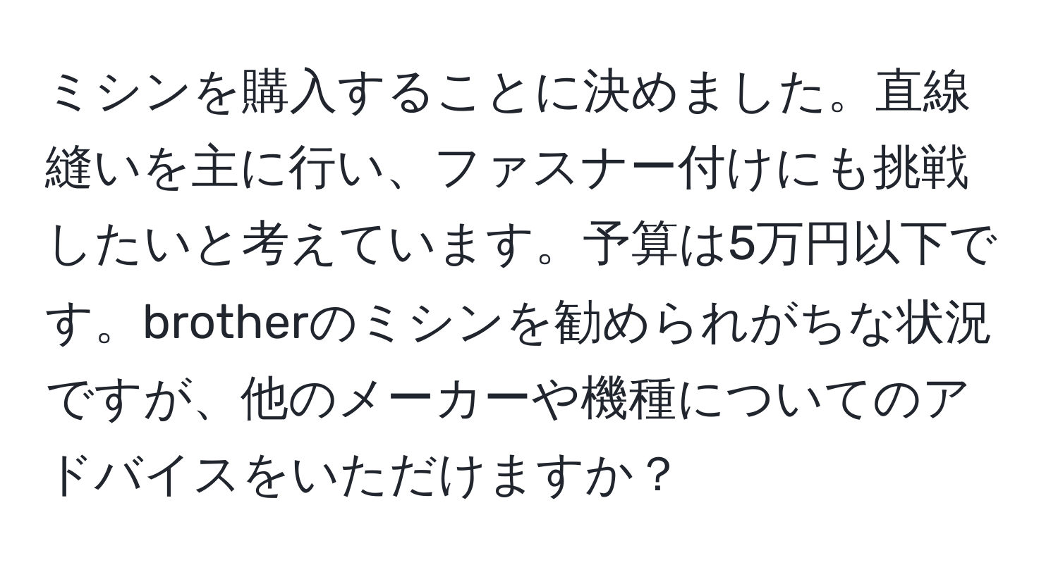 ミシンを購入することに決めました。直線縫いを主に行い、ファスナー付けにも挑戦したいと考えています。予算は5万円以下です。brotherのミシンを勧められがちな状況ですが、他のメーカーや機種についてのアドバイスをいただけますか？