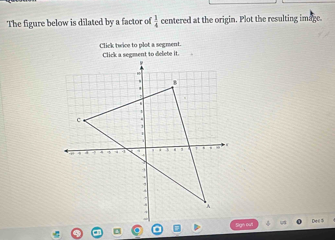 The figure below is dilated by a factor of  1/4  centered at the origin. Plot the resulting image. 
Click twice to plot a segment. 
Click a segment to delete it. 
Sign out US Dec 5