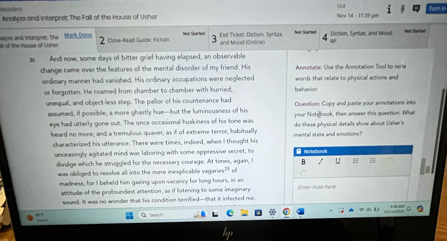 ENGLISH I DUE Turn in 
Analyze and Interpret: The Fall of the House of Usher Nov 14 - 11.59 pm 
Not Started 
alyze and Interpret: The Mark Done 2 Close-Read Guide: Fiction 3 and Mood (Online) Exit Ticket: Diction, Syntax, Not Started Diction, Syntax, and Mood Not Started 
4 
all of the House of Usher RP
30 And now, some days of bitter grief having elapsed, an observable 
change came over the features of the mental disorder of my friend. His Annotate: Use the Annotation Tool to note 
ordinary manner had vanished. His ordinary occupations were neglected words that relate to physical actions and 
or forgotten. He roamed from chamber to chamber with hurried, behavior. 
unequal, and object-less step. The pallor of his countenance had Question: Copy and paste your annotations into 
assumed, if possible, a more ghastly hue—but the luminousness of his your Notebook, then answer this question: What 
eye had utterly gone out. The once occasional huskiness of his tone was do these physical details show about Usher's 
heard no more; and a tremulous quaver, as if of extreme terror, habitually mental state and emotions? 
characterized his utterance. There were times, indeed, when I thought his 
unceasingly agitated mind was laboring with some oppressive secret, to - Notebook 
divulge which he struggled for the necessary courage. At times, again, I B I U 
was obliged to resolve all into the mere inexplicable vagarie 28 of 
madness, for I beheld him gazing upon vacancy for long hours, in an 
attitude of the profoundest attention, as if listening to some imaginary Enter note here 
sound. It was no wonder that his condition terrified—that it infected me. 
Q Search 11/14/2024 9 SE AM