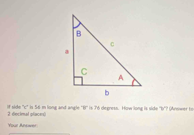 If side "c" is 56 m long and angle "B" is 76 degress. How long is side "b"? (Answer to
2 decimal places) 
Your Answer: