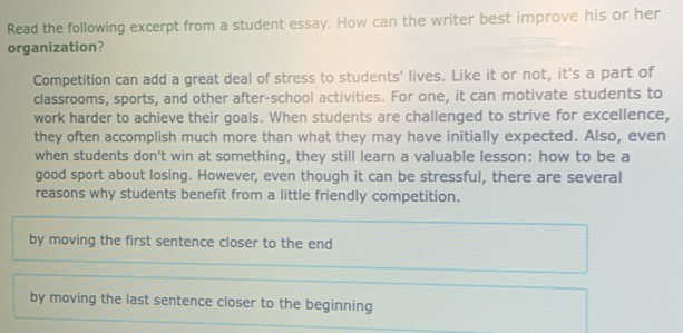 Read the following excerpt from a student essay. How can the writer best improve his or her
organization?
Competition can add a great deal of stress to students' lives. Like it or not, it's a part of
classrooms, sports, and other after-school activities. For one, it can motivate students to
work harder to achieve their goals. When students are challenged to strive for excellence,
they often accomplish much more than what they may have initially expected. Also, even
when students don't win at something, they still learn a valuable lesson: how to be a
good sport about losing. However, even though it can be stressful, there are several
reasons why students benefit from a little friendly competition.
by moving the first sentence closer to the end
by moving the last sentence closer to the beginning