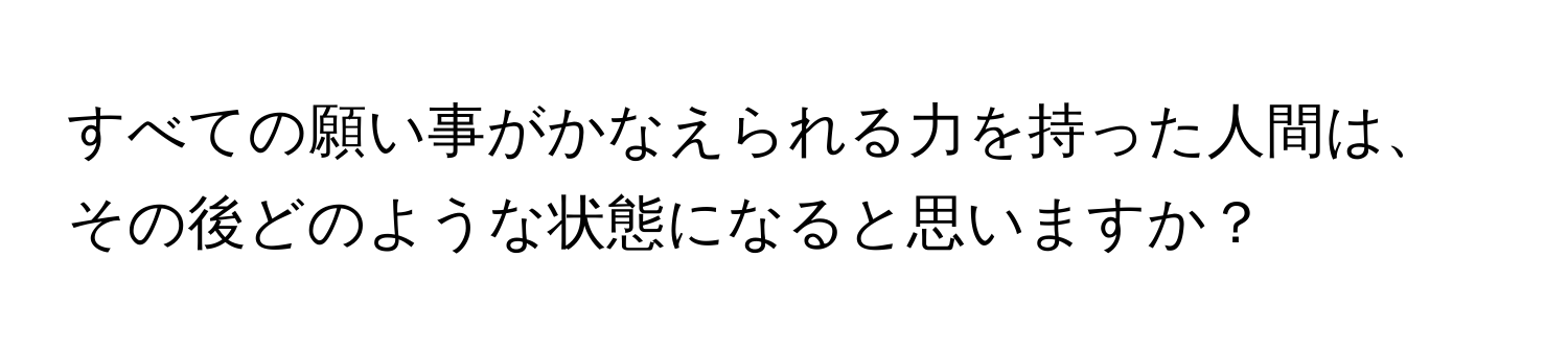 すべての願い事がかなえられる力を持った人間は、その後どのような状態になると思いますか？