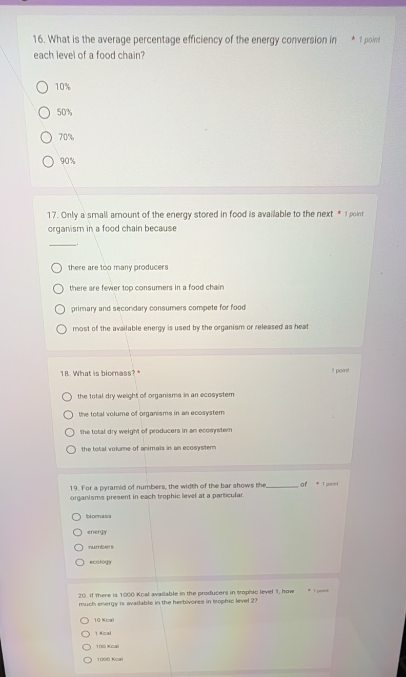What is the average percentage efficiency of the energy conversion in 1 point
each level of a food chain?
10%
50%
70%
90%
17. Only a small amount of the energy stored in food is available to the next * 1 point
organism in a food chain because
_
there are too many producers
there are fewer top consumers in a food chain
primary and secondary consumers compete for food
most of the available energy is used by the organism or released as heat
18. What is biomass? * 1 point
the total dry weight of organisms in an ecosystem
the total volume of organisms in an ecosystem
the total dry weight of producers in an ecosystem
the total volume of animals in an ecosystem
19. For a pyramid of numbers, the width of the bar shows the _of * 1 point
organisms present in each trophic level at a particular.
biomass
energy
numbers
ecology
20. If there is 1000 Kcal available in the producers in trophic level 1, how * 1 port
much energy is available in the herbivores in trophic level 2?
10 Kcal
1 Kcal
100 Kcal
1000 Kcal