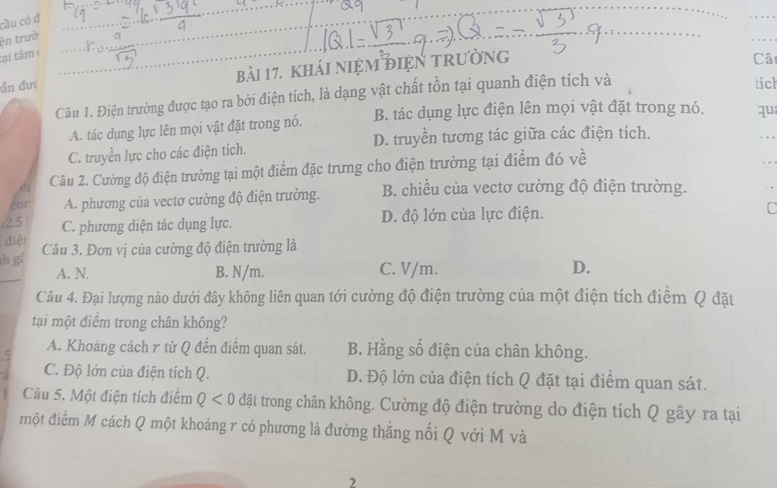 cầu có đ
_
ện trườ
_
tại tâm 
đẫn đưc bài 17. kháI nIệM đIệN tRường
Cât
Câu 1. Điện trường được tạo ra bởi điện tích, là dạng vật chất tồn tại quanh điện tích và
tích
A. tác dụng lực lên mọi vật đặt trong nó. B. tác dụng lực điện lên mọi vật đặt trong nó. qu_
D. truyền tương tác giữa các điện tích.
_
C. truyền lực cho các điện tích.
d Câu 2. Cường độ điện trường tại một điểm đặc trưng cho điện trường tại điểm đó về
cor A. phương của vectơ cường độ điện trường. B. chiều của vectơ cường độ điện trường.
2.5 C. phương diện tác dụng lực. D. độ lớn của lực điện.
C
điệt
h gá Câu 3. Đơn vị của cường độ điện trường là
A. N. B. N/m. C. V/m.
D.
Câu 4. Đại lượng nào dưới đây không liên quan tới cường độ điện trường của một điện tích điểm Q đặt
tại một điểm trong chân không?
A. Khoảng cách r từ Q đến điểm quan sát. B. Hằng số điện của chân không.
C. Độ lớn của điện tích Q. D. Độ lớn của điện tích Q đặt tại điểm quan sát.
Câu 5. Một điện tích điểm Q<0</tex> đặt trong chân không. Cường độ điện trường do điện tích Q gây ra tại
một điểm M cách Q một khoảng r có phương là đường thăng nối Q với M và
2