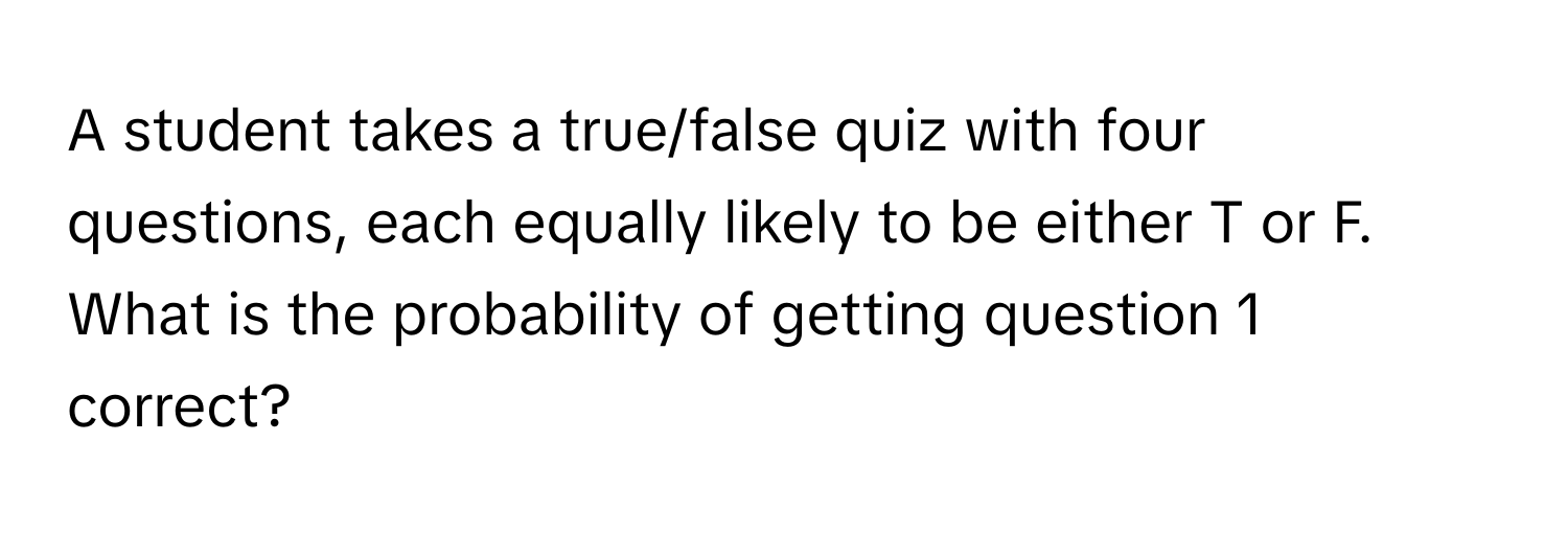 A student takes a true/false quiz with four questions, each equally likely to be either T or F. What is the probability of getting question 1 correct?