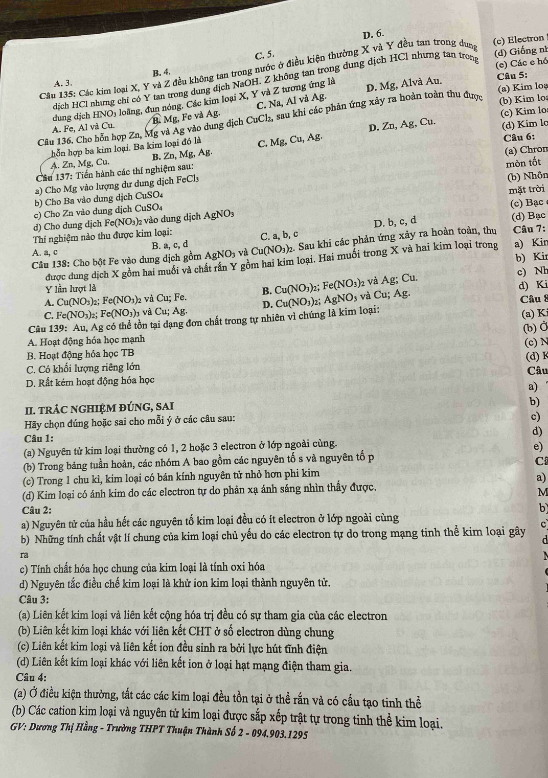 D. 6.
(c) Electron
C. 5.
Câu 135: Các kim loại X, Y và Z đều không tan trong nước ở điều kiện thường X và Y đều tan trong dung
(d) Giống nh
B. 4.
Câu 5:
dịch HCl nhưng chỉ có Y tan trong dung dịch NaOH. Z không tan trong dung dịch HCl nhưng tan trong (e) Các e hó
A. 3.
(a) Kim loạ
dung dịch H NO_3 loãng, đun nóng. Các kim loại X, Y và Z tương ứng là D. Mg, Alvà Au.
(c) Kim lo
A. Fe, Al và Cu. B Mg, Fe và Ag. C. Na, Al và Ag.
Câu 136. Cho hỗn hợp Zn, Mg và Ag vào dung dịch CuCl_2, sau khi các phản ứng xảy ra hoàn toàn thu được (b) Kim lo
(d) Kim lc
B. Zn,Mg,Ag. Câu 6:
hỗn hợp ba kim loại. Ba kim loại đó là
C. Mg,Cu,Ag. D. Zn, Ag, Cu.
(a) Chron
A. Zn, Mg, Cu.
Cầâu 137: Tiến hành các thí nghiệm sau:
mòn tốt
a) Cho Mg vào lượng dư dung dịch FeCl3
(b) Nhôn
b) Cho Ba vào dung dịch CuSO4
c) Cho Zn vào dung dịch CuSO. mặt trời
d) Cho dung dịch Fe(NO_3) )2 vào dung dịch  . AgNO_3 (c) Bạc
Thí nghiệm nào thu được kim loại: (d) Bạc
B. a, c, d C. a, b, c D. b, c, d
Câu 138: Cho bột Fe vào dung dịch gồm AgNO_3 và Cu(NO_3) 2. Sau khi các phản ứng xảy ra hoàn toàn, thu Câu 7:
A. a, c
b) Kir
được dung dịch X gồm hai muối và chất rắn Y gồm hai kim loại. Hai muối trong X và hai kim loại trong a) Kin
Y lần lượt là . Fe(NO_3)_2 và Ag;Cu. c) Nh
B. Cu(NO_3)_2
d) Ki
A. Cu(NO_3) 2: Fe(NO_3) 2 và Cu;Fe AgNO_3 và Cu;Ag.
D. Cu(NO_3)_2 Câu 8
C. Fe(NO_3)_2; Fe(NO_3)_3 v à Cu;Ag.
Câu 139: Au, Ag có thể tồn tại dạng đơn chất trong tự nhiên vì chúng là kim loại:
(a) K
(b) Ở
A. Hoạt động hóa học mạnh
(c) N
B. Hoạt động hóa học TB
(d) K
C. Có khối lượng riêng lớn Câu
D. Rất kém hoạt động hóa học
a)
II. TRÁC NGHIỆM ĐÚNG, SAI
b)
Hãy chọn đúng hoặc sai cho mỗi ý ở các câu sau:
c)
Câu 1:
d)
(a) Nguyên tử kim loại thường có 1, 2 hoặc 3 electron ở lớp ngoài cùng.
e)
(b) Trong bảng tuần hoàn, các nhóm A bao gồm các nguyên tố s và nguyên tố p
C
(c) Trong 1 chu kì, kim loại có bán kính nguyên tử nhỏ hơn phi kim
a)
(d) Kim loại có ánh kim do các electron tự do phản xạ ánh sáng nhìn thấy được.
M
Câu 2: b)
a) Nguyên tử của hầu hết các nguyên tố kim loại đều có ít electron ở lớp ngoài cùng
c
b) Những tính chất vật lí chung của kim loại chủ yếu do các electron tự do trong mạng tinh thể kim loại gây
ra
c) Tính chất hóa học chung của kim loại là tính oxi hóa
d) Nguyên tắc điều chế kim loại là khử ion kim loại thành nguyên tử.
Câu 3:
(a) Liên kết kim loại và liên kết cộng hóa trị đều có sự tham gia của các electron
(b) Liên kết kim loại khác với liên kết CHT ở số electron dùng chung
(c) Liên kết kim loại và liên kết ion đều sinh ra bởi lực hút tĩnh điện
(d) Liên kết kim loại khác với liên kết ion ở loại hạt mạng điện tham gia.
Câu 4:
(a) Ở điều kiện thường, tất các các kim loại đều tồn tại ở thể rắn và có cấu tạo tinh thể
(b) Các cation kim loại và nguyên tử kim loại được sắp xếp trật tự trong tinh thể kim loại.
GV: Dương Thị Hằng - Trường THPT Thuận Thành Số 2 - 094.903.1295