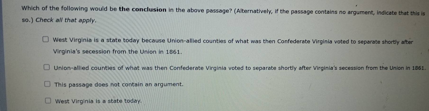 Which of the following would be the conclusion in the above passage? (Alternatively, if the passage contains no argument, indicate that this is
so.) Check all that apply.
West Virginia is a state today because Union-allied counties of what was then Confederate Virginia voted to separate shortly after
Virginia's secession from the Union in 1861.
Union-allied counties of what was then Confederate Virginia voted to separate shortly after Virginia’s secession from the Union in 1861.
This passage does not contain an argument.
West Virginia is a state today.