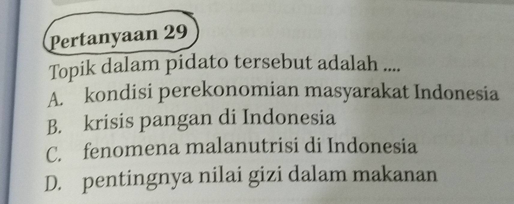 Pertanyaan 29
Topik dalam pidato tersebut adalah ....
A. kondisi perekonomian masyarakat Indonesia
B. krisis pangan di Indonesia
C. fenomena malanutrisi di Indonesia
D. pentingnya nilai gizi dalam makanan